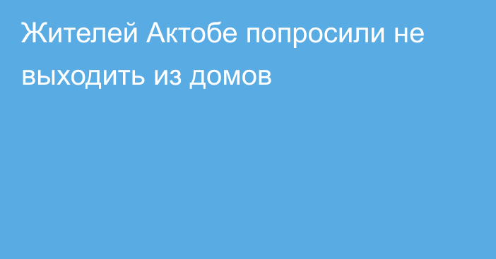 Жителей Актобе попросили не выходить из домов