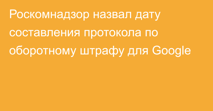 Роскомнадзор назвал дату составления протокола по оборотному штрафу для Google