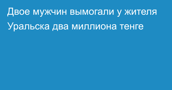 Двое мужчин вымогали у жителя Уральска два миллиона тенге