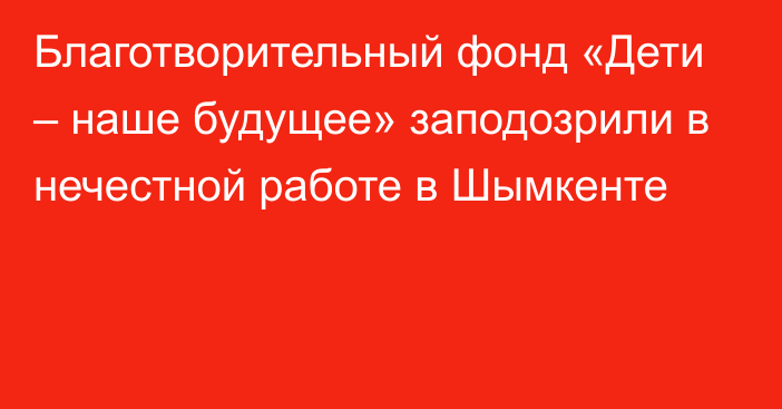 Благотворительный фонд «Дети – наше будущее» заподозрили в нечестной работе в Шымкенте