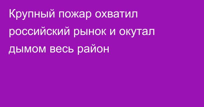 Крупный пожар охватил российский рынок и окутал дымом весь район