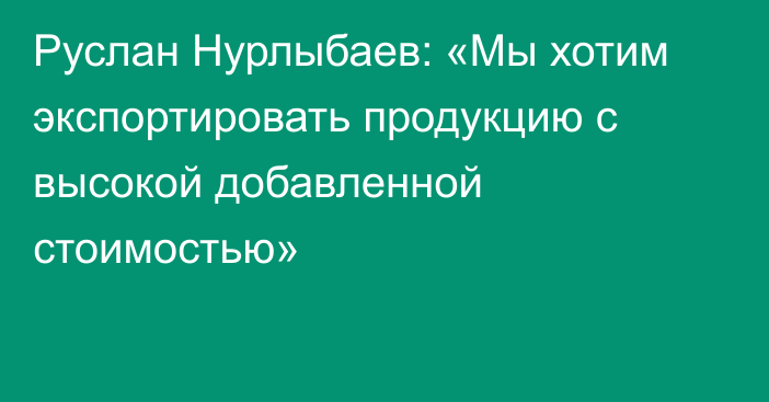 Руслан Нурлыбаев: «Мы хотим экспортировать продукцию с высокой добавленной стоимостью»