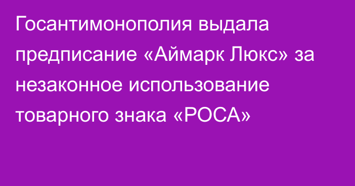 Госантимонополия выдала предписание «Аймарк Люкс» за незаконное использование товарного знака «РОСА»