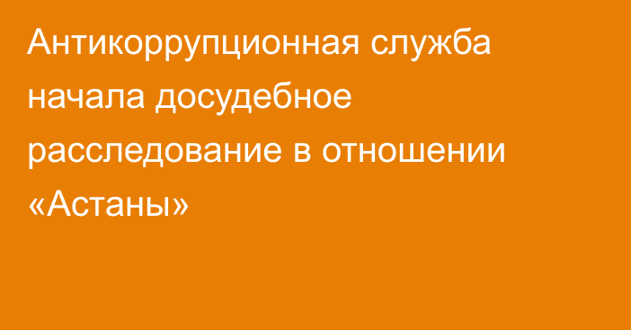 Антикоррупционная служба начала досудебное расследование в отношении «Астаны»