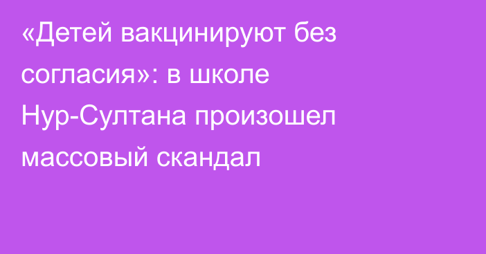 «Детей вакцинируют без согласия»: в школе Нур-Султана произошел массовый скандал