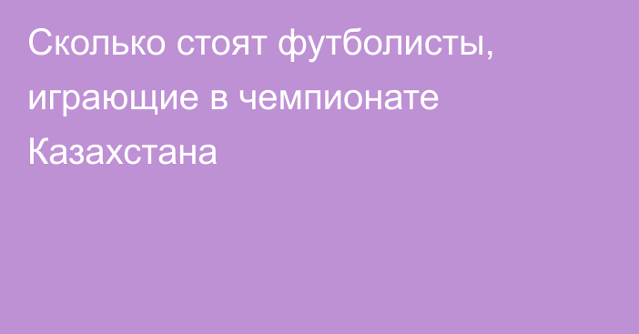 Сколько стоят футболисты, играющие в чемпионате Казахстана