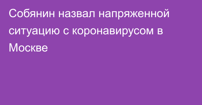 Собянин назвал напряженной ситуацию с коронавирусом в Москве