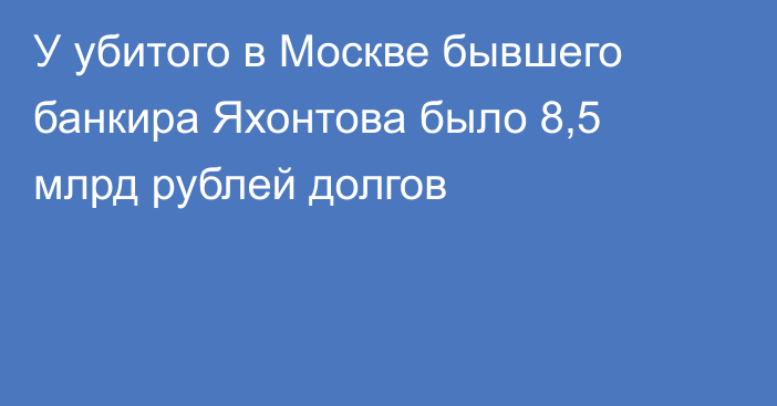 У убитого в Москве бывшего банкира Яхонтова было 8,5 млрд рублей долгов