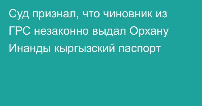 Суд признал, что чиновник из ГРС незаконно выдал Орхану Инанды кыргызский паспорт