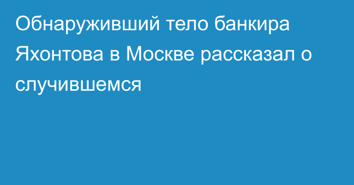 Обнаруживший тело банкира Яхонтова в Москве рассказал о случившемся