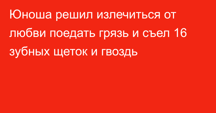 Юноша решил излечиться от любви поедать грязь и съел 16 зубных щеток и гвоздь