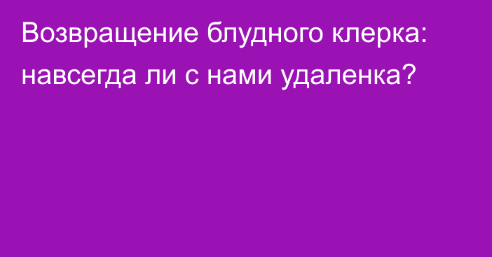 Возвращение блудного клерка: навсегда ли с нами удаленка?