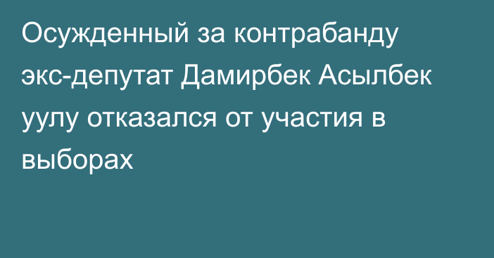 Осужденный за контрабанду экс-депутат Дамирбек Асылбек уулу отказался от участия в выборах