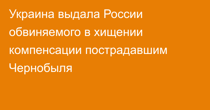 Украина выдала России обвиняемого в хищении компенсации пострадавшим Чернобыля