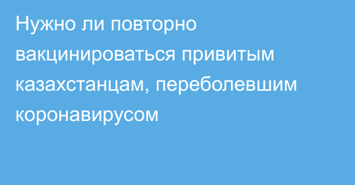 Нужно ли повторно вакцинироваться привитым казахстанцам, переболевшим коронавирусом