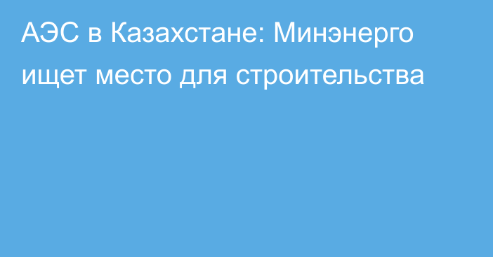 АЭС в Казахстане: Минэнерго ищет место для строительства