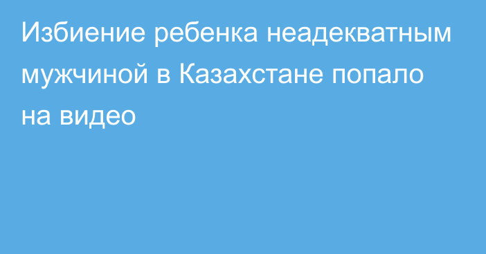 Избиение ребенка неадекватным мужчиной в Казахстане попало на видео