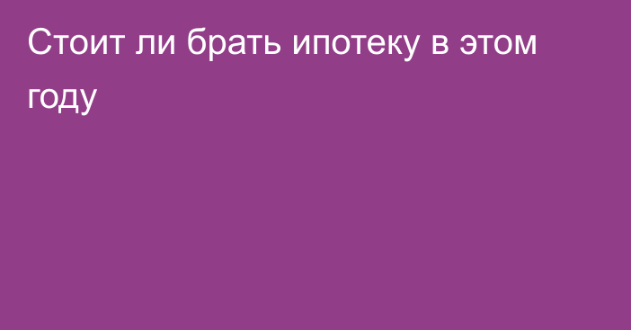 Стоит ли брать ипотеку в этом году