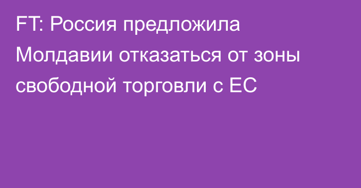 FT: Россия предложила Молдавии отказаться от зоны свободной торговли с ЕС