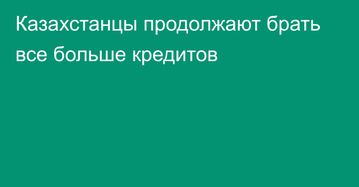 Казахстанцы продолжают брать все больше кредитов