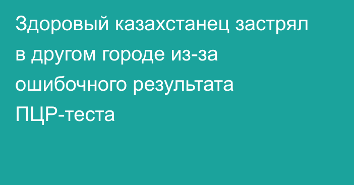 Здоровый казахстанец застрял в другом городе из-за ошибочного результата ПЦР-теста