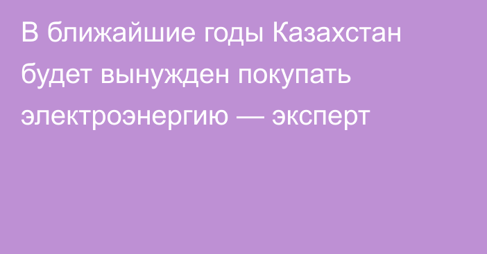 В ближайшие годы Казахстан будет вынужден покупать электроэнергию — эксперт