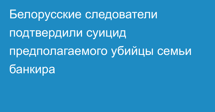 Белорусские следователи подтвердили суицид предполагаемого убийцы семьи банкира