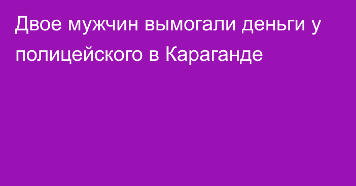 Двое мужчин вымогали деньги у полицейского в Караганде