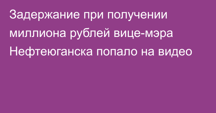 Задержание при получении миллиона рублей вице-мэра Нефтеюганска попало на видео