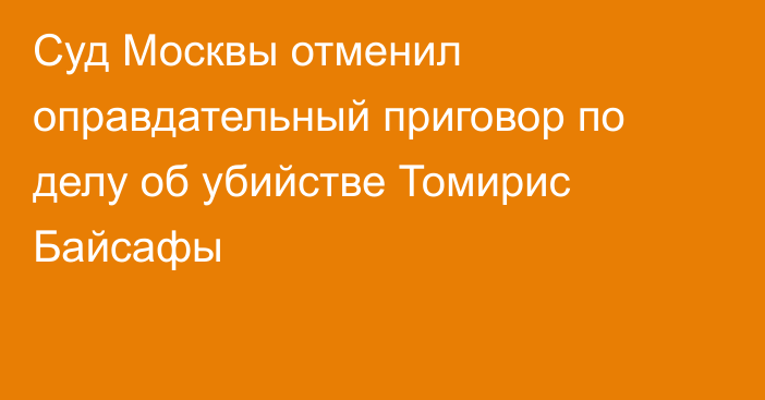 Суд Москвы отменил оправдательный приговор по делу об убийстве Томирис Байсафы