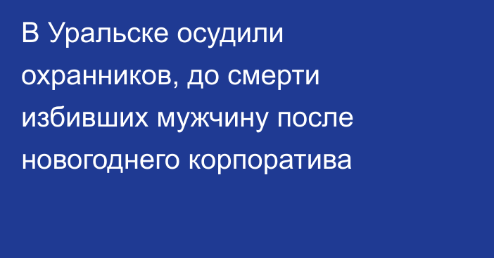 В Уральске осудили охранников, до смерти избивших мужчину после новогоднего корпоратива