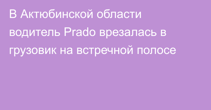 В Актюбинской области водитель Prado врезалась в грузовик на встречной полосе