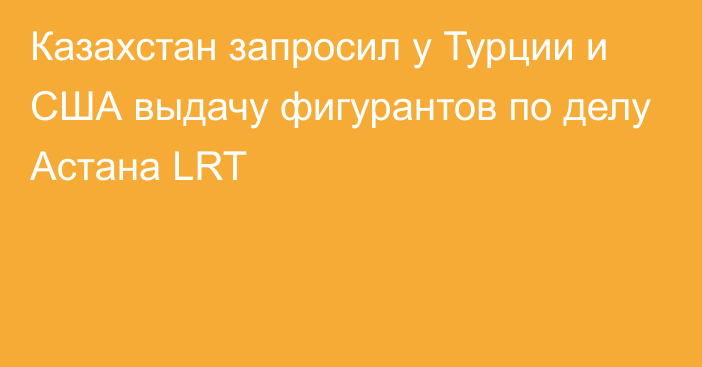 Казахстан запросил у Турции и США выдачу фигурантов по делу Астана LRT