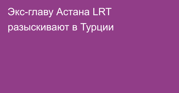 Экс-главу Астана LRT разыскивают в Турции