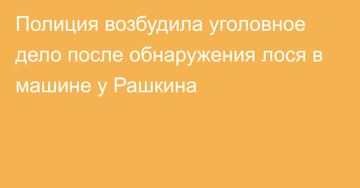 Полиция возбудила уголовное дело после обнаружения лося в машине у Рашкина