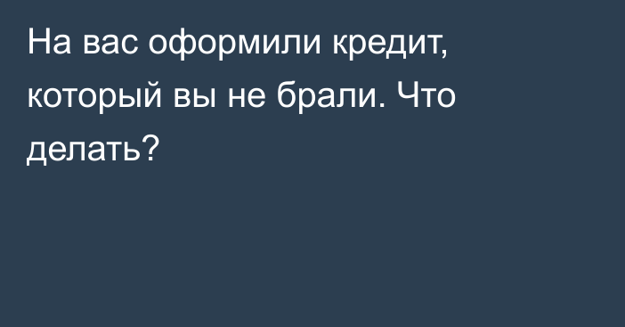 На вас оформили кредит, который вы не брали. Что делать?