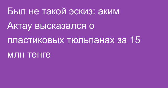 Был не такой эскиз: аким Актау высказался о пластиковых тюльпанах за 15 млн тенге