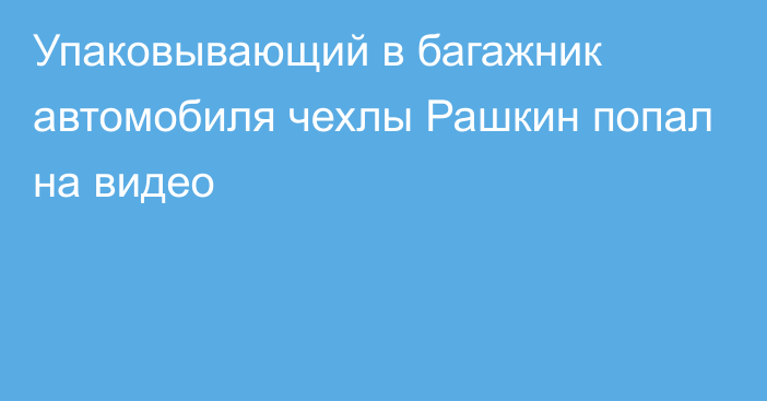 Упаковывающий в багажник автомобиля чехлы Рашкин попал на видео