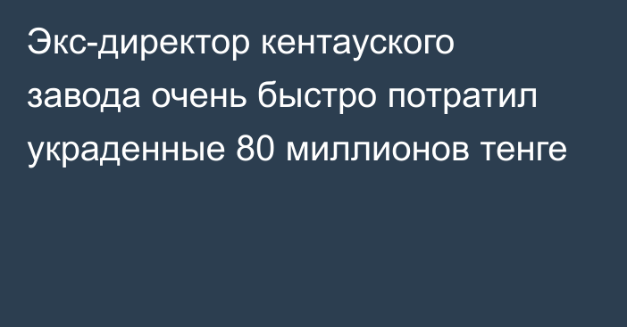 Экс-директор кентауского завода очень быстро потратил украденные 80 миллионов тенге