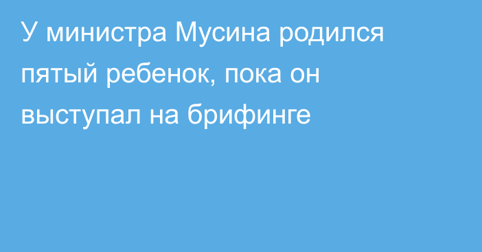 У министра Мусина родился пятый ребенок, пока он выступал на брифинге