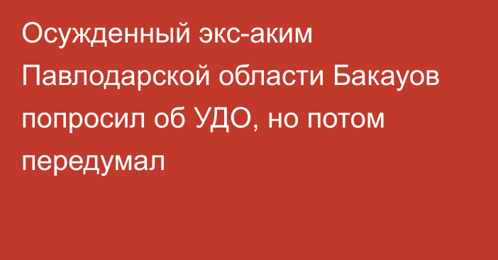 Осужденный экс-аким Павлодарской области Бакауов попросил об УДО, но потом передумал