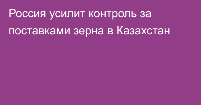 Россия усилит контроль за поставками зерна в Казахстан