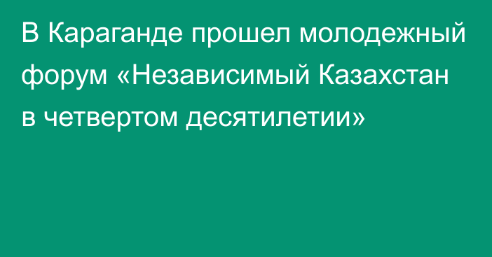 В Караганде прошел молодежный форум «Независимый Казахстан в четвертом десятилетии»