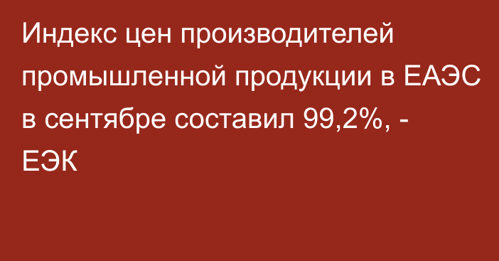 Индекс цен производителей промышленной продукции в ЕАЭС в сентябре составил 99,2%, - ЕЭК