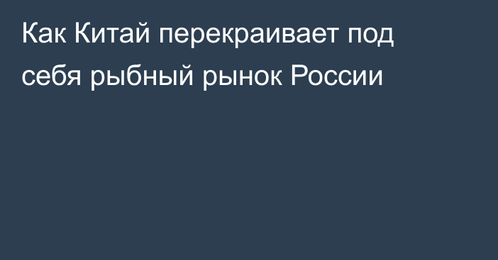 Как Китай перекраивает под себя рыбный рынок России