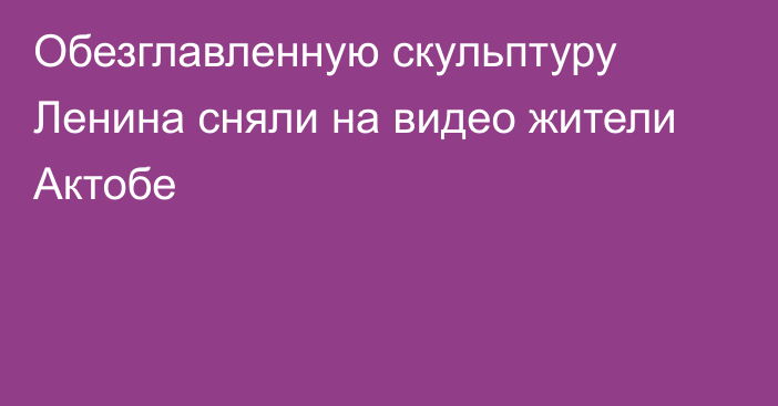 Обезглавленную скульптуру Ленина сняли на видео жители Актобе