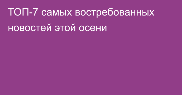 ТОП-7 самых востребованных новостей этой осени