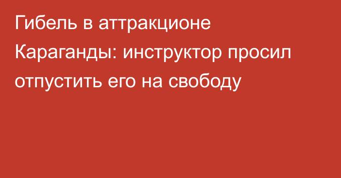 Гибель в аттракционе Караганды: инструктор просил отпустить его на свободу