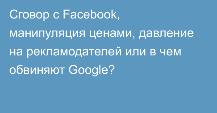 Сговор с Facebook, манипуляция ценами, давление на рекламодателей или в чем обвиняют Google?