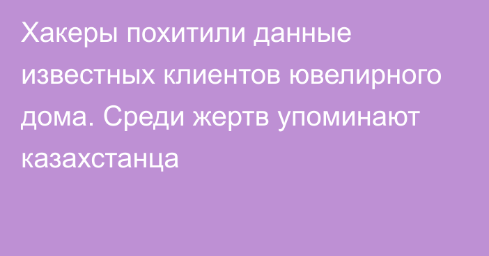 Хакеры похитили данные известных клиентов ювелирного дома. Среди жертв упоминают казахстанца